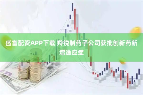 盛富配资APP下载 羚锐制药子公司获批创新药新增适应症