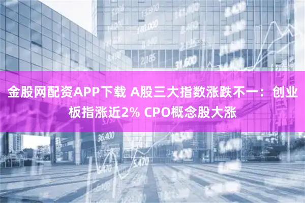 金股网配资APP下载 A股三大指数涨跌不一：创业板指涨近2% CPO概念股大涨