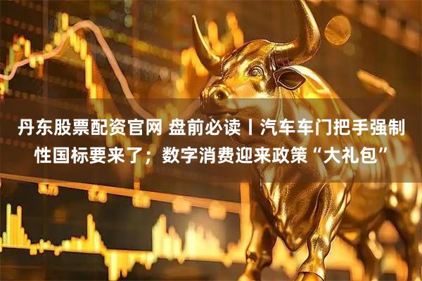 丹东股票配资官网 盘前必读丨汽车车门把手强制性国标要来了；数字消费迎来政策“大礼包”