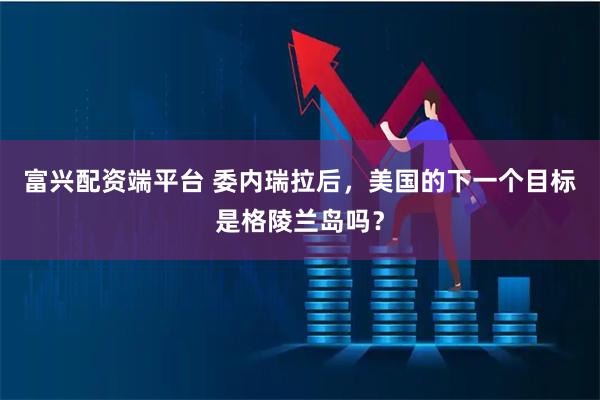 富兴配资端平台 委内瑞拉后，美国的下一个目标是格陵兰岛吗？