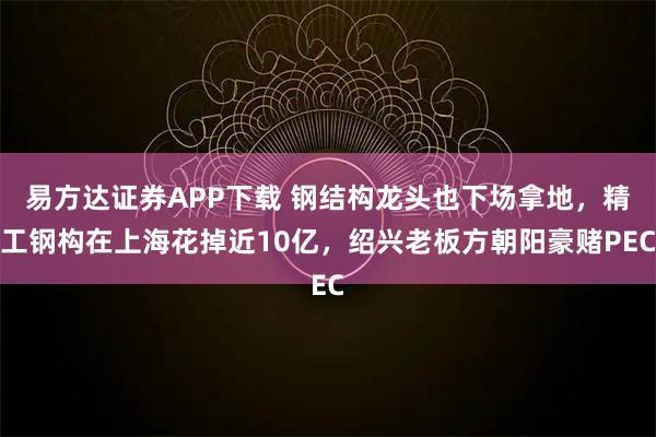 易方达证券APP下载 钢结构龙头也下场拿地，精工钢构在上海花掉近10亿，绍兴老板方朝阳豪赌PEC