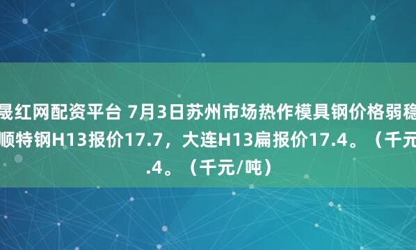 晟红网配资平台 7月3日苏州市场热作模具钢价格弱稳，抚顺特钢H13报价17.7，大连H13扁报价17.4。（千元/吨）