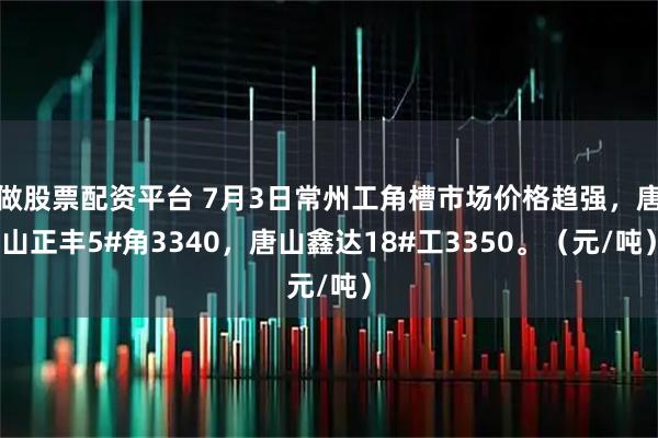 做股票配资平台 7月3日常州工角槽市场价格趋强，唐山正丰5#角3340，唐山鑫达18#工3350。（元/吨）