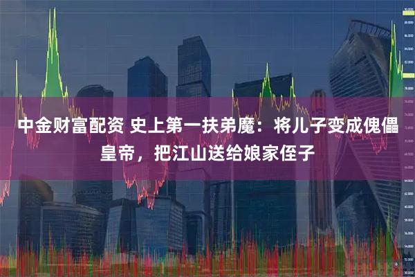中金财富配资 史上第一扶弟魔：将儿子变成傀儡皇帝，把江山送给娘家侄子