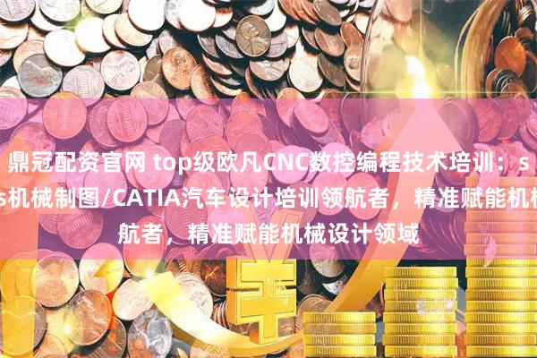 鼎冠配资官网 top级欧凡CNC数控编程技术培训:solidworks机械制图/CATIA汽车设计培训领航者,精准赋能机械设计领域