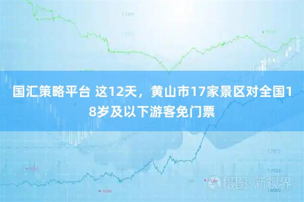 国汇策略平台 这12天，黄山市17家景区对全国18岁及以下游客免门票